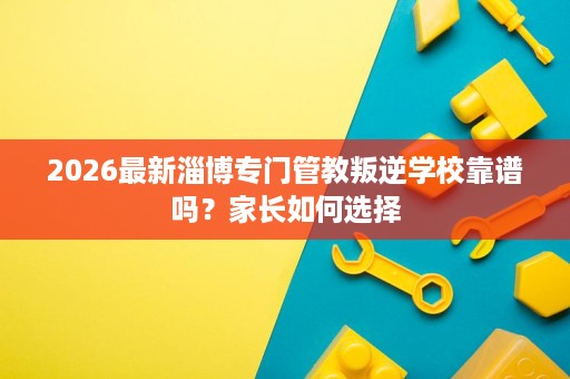 2026最新淄博专门管教叛逆学校靠谱吗?家长如何选择 2026最新淄博专门管教叛逆学校靠谱吗?家长如何选择