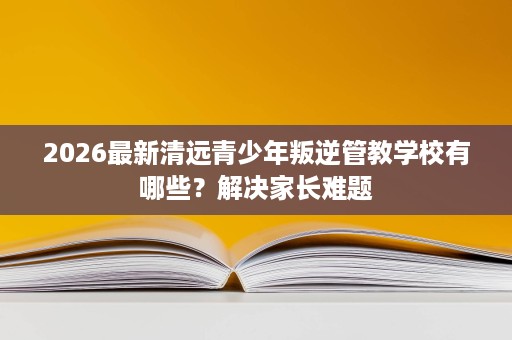2026最新清远青少年叛逆管教学校有哪些？解决家长难题