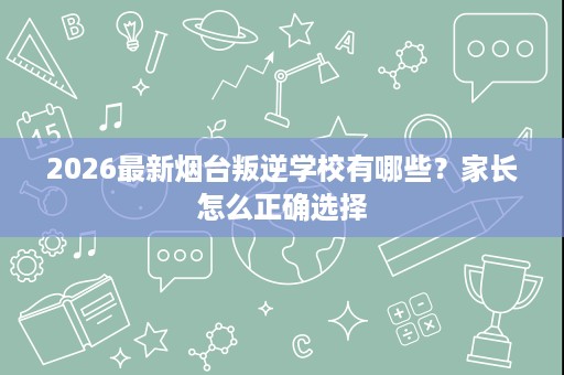 2026最新烟台叛逆学校有哪些?家长怎么正确选择 2026最新烟台叛逆学校有哪些?家长怎么正确选择