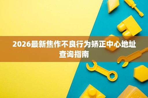 2026最新焦作不良行为矫正中心地址查询指南 2026最新焦作不良行为矫正中心地址查询指南