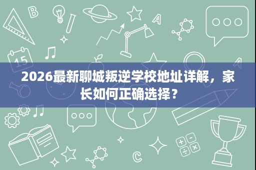 2026最新聊城叛逆学校地址详解,家长如何正确选择? 2026最新聊城叛逆学校地址详解,家长如何正确选择?