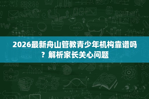 2026最新舟山管教青少年机构靠谱吗?解析家长关心问题 2026最新舟山管教青少年机构靠谱吗?解析家长关心问题