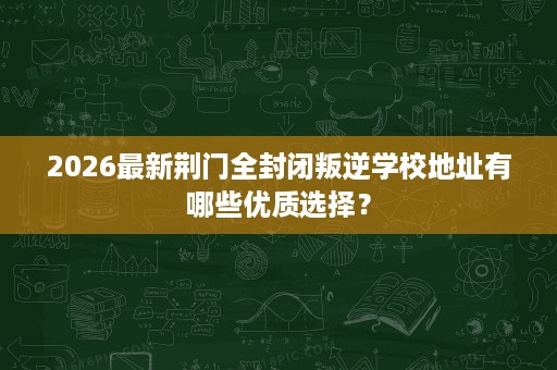 2026最新荆门全封闭叛逆学校地址有哪些优质选择? 2026最新荆门全封闭叛逆学校地址有哪些优质选择?
