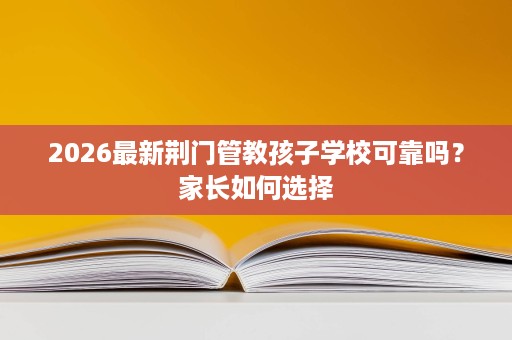 2026最新荆门管教孩子学校可靠吗?家长如何选择 2026最新荆门管教孩子学校可靠吗?家长如何选择