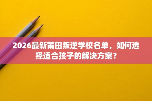 2026最新莆田叛逆学校名单,如何选择适合孩子的解决方案? 2026最新莆田叛逆学校名单,如何选择适合孩子的解决方案?