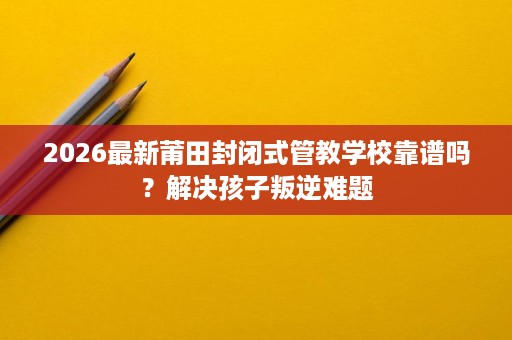 2026最新莆田封闭式管教学校靠谱吗?解决孩子叛逆难题 2026最新莆田封闭式管教学校靠谱吗?解决孩子叛逆难题