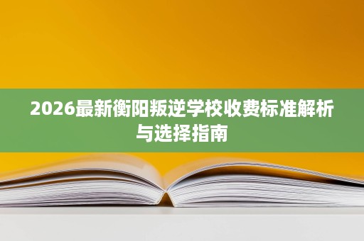 2026最新衡阳叛逆学校收费标准解析与选择指南