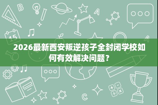 2026最新西安叛逆孩子全封闭学校如何有效解决问题? 2026最新西安叛逆孩子全封闭学校如何有效解决问题?
