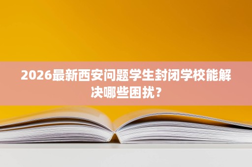 2026最新西安问题学生封闭学校能解决哪些困扰? 2026最新西安问题学生封闭学校能解决哪些困扰?