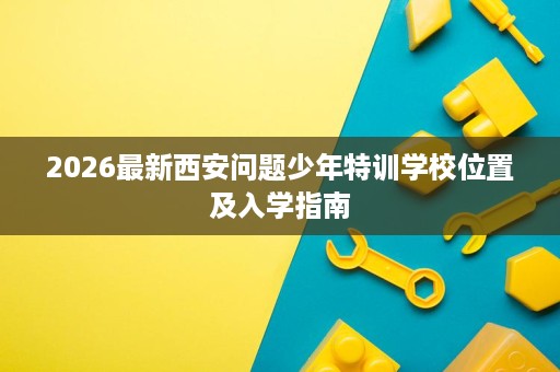 2026最新西安问题少年特训学校位置及入学指南 2026最新西安问题少年特训学校位置及入学指南