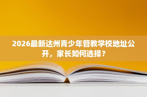 2026最新达州青少年管教学校地址公开,家长如何选择? 2026最新达州青少年管教学校地址公开,家长如何选择?
