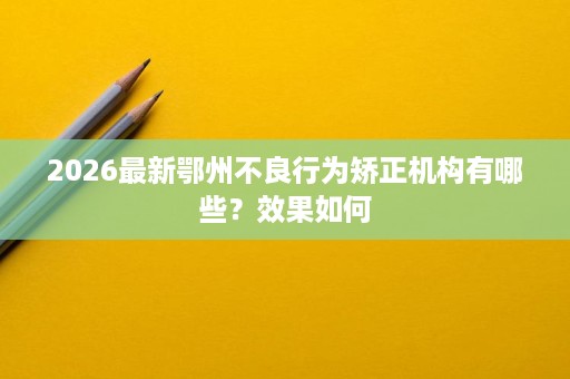 2026最新鄂州不良行为矫正机构有哪些?效果如何 2026最新鄂州不良行为矫正机构有哪些?效果如何