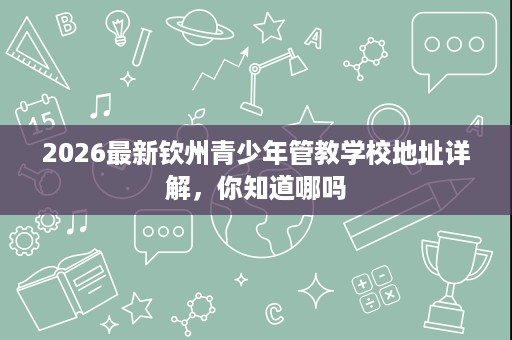 2026最新钦州青少年管教学校地址详解,你知道哪吗 2026最新钦州青少年管教学校地址详解,你知道哪吗