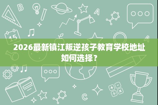 2026最新镇江叛逆孩子教育学校地址如何选择? 2026最新镇江叛逆孩子教育学校地址如何选择?