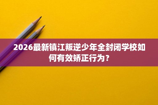 2026最新镇江叛逆少年全封闭学校如何有效矫正行为? 2026最新镇江叛逆少年全封闭学校如何有效矫正行为?