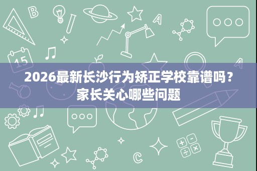 2026最新长沙行为矫正学校靠谱吗?家长关心哪些问题 2026最新长沙行为矫正学校靠谱吗?家长关心哪些问题