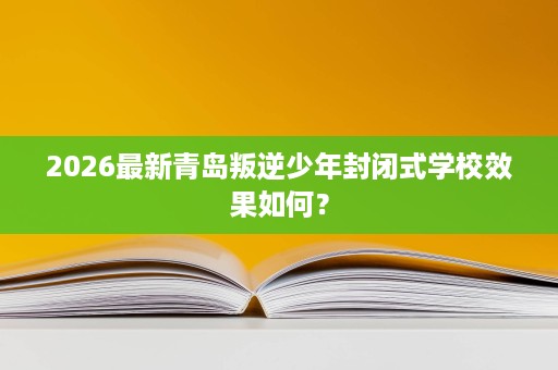 2026最新青岛叛逆少年封闭式学校效果如何? 2026最新青岛叛逆少年封闭式学校效果如何?