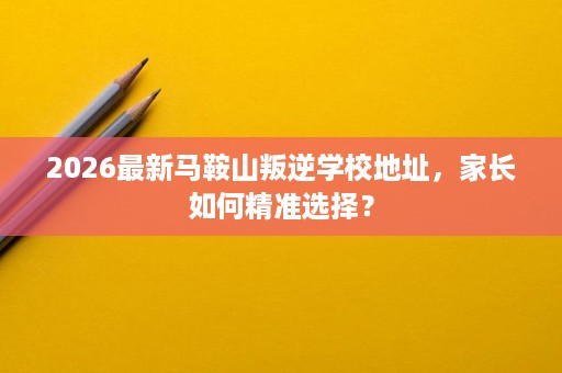 2026最新马鞍山叛逆学校地址,家长如何精准选择? 2026最新马鞍山叛逆学校地址,家长如何精准选择?