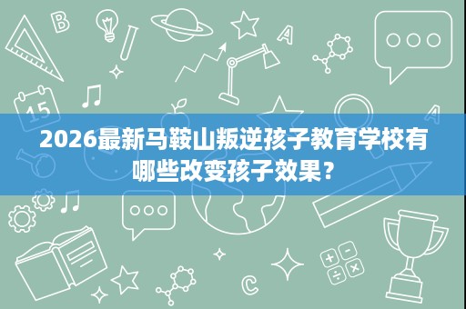 2026最新马鞍山叛逆孩子教育学校有哪些改变孩子效果? 2026最新马鞍山叛逆孩子教育学校有哪些改变孩子效果?