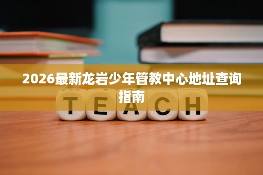 2026最新龙岩少年管教中心地址查询指南