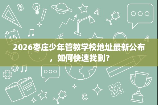 2026枣庄少年管教学校地址最新公布,如何快速找到? 2026枣庄少年管教学校地址最新公布,如何快速找到?