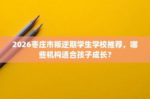2026枣庄市叛逆期学生学校推荐,哪些机构适合孩子成长? 2026枣庄市叛逆期学生学校推荐,哪些机构适合孩子成长?