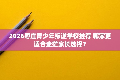 2026枣庄青少年叛逆学校推荐 哪家更适合迷茫家长选择? 2026枣庄青少年叛逆学校推荐 哪家更适合迷茫家长选择?