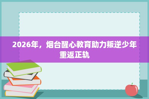 2026年,烟台醒心教育助力叛逆少年重返正轨 2026年,烟台醒心教育助力叛逆少年重返正轨