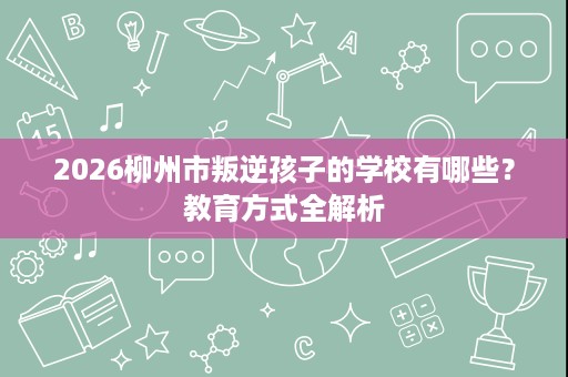 2026柳州市叛逆孩子的学校有哪些?教育方式全解析 2026柳州市叛逆孩子的学校有哪些?教育方式全解析