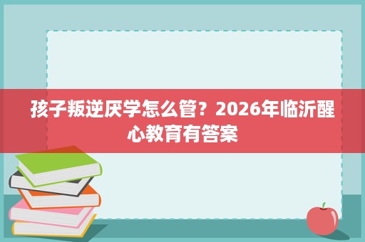 孩子叛逆厌学怎么管?2026年临沂醒心教育有答案 孩子叛逆厌学怎么管?2026年临沂醒心教育有答案
