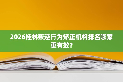 2026桂林叛逆行为矫正机构排名哪家更有效? 2026桂林叛逆行为矫正机构排名哪家更有效?