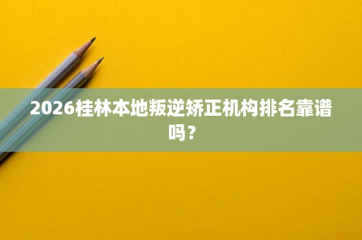 2026桂林本地叛逆矫正机构排名靠谱吗? 2026桂林本地叛逆矫正机构排名靠谱吗?