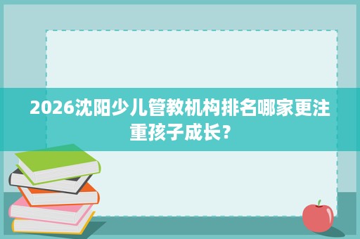 2026沈阳少儿管教机构排名哪家更注重孩子成长? 2026沈阳少儿管教机构排名哪家更注重孩子成长?