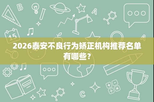 2026泰安不良行为矫正机构推荐名单有哪些? 2026泰安不良行为矫正机构推荐名单有哪些?
