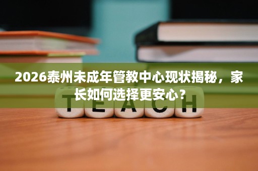 2026泰州未成年管教中心现状揭秘,家长如何选择更安心? 2026泰州未成年管教中心现状揭秘,家长如何选择更安心?