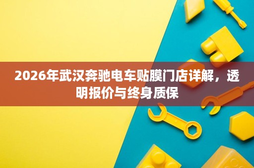 2026年武汉奔驰电车贴膜门店详解，透明报价与终身质保