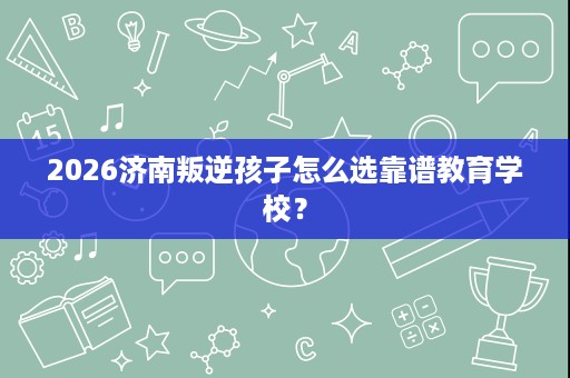 2026济南叛逆孩子怎么选靠谱教育学校? 2026济南叛逆孩子怎么选靠谱教育学校?
