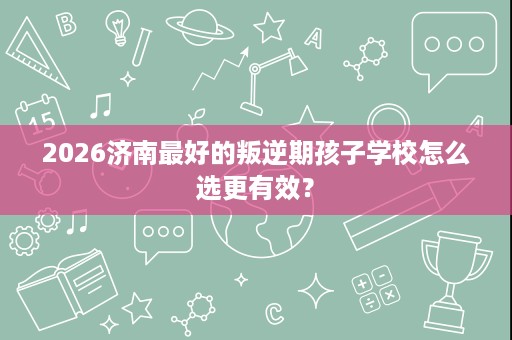 2026济南最好的叛逆期孩子学校怎么选更有效? 2026济南最好的叛逆期孩子学校怎么选更有效?