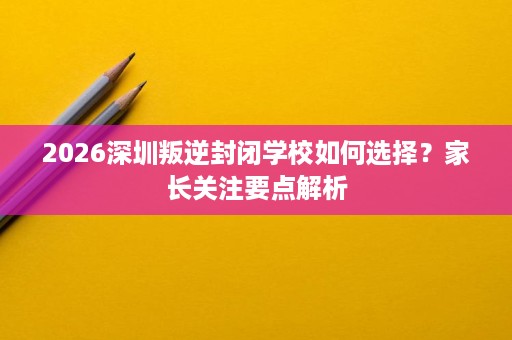 2026深圳叛逆封闭学校如何选择?家长关注要点解析 2026深圳叛逆封闭学校如何选择?家长关注要点解析