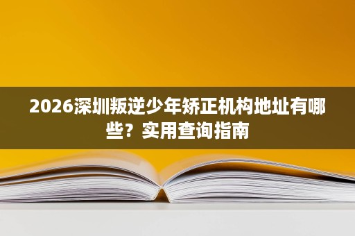 2026深圳叛逆少年矫正机构地址有哪些?实用查询指南 2026深圳叛逆少年矫正机构地址有哪些?实用查询指南