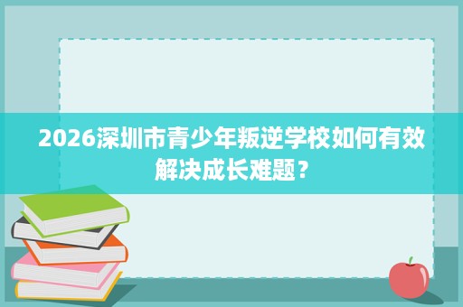 2026深圳市青少年叛逆学校如何有效解决成长难题? 2026深圳市青少年叛逆学校如何有效解决成长难题?