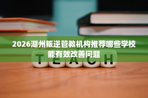 2026湖州叛逆管教机构推荐哪些学校能有效改善问题 2026湖州叛逆管教机构推荐哪些学校能有效改善问题