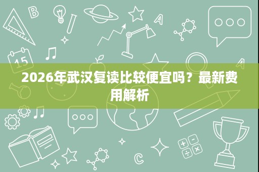 2026年武汉复读比较便宜吗?最新费用解析 2026年武汉复读比较便宜吗?最新费用解析