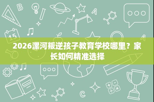 2026漯河叛逆孩子教育学校哪里?家长如何精准选择 2026漯河叛逆孩子教育学校哪里?家长如何精准选择