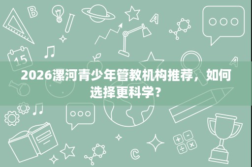 2026漯河青少年管教机构推荐,如何选择更科学? 2026漯河青少年管教机构推荐,如何选择更科学?