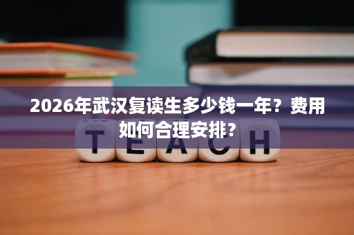 2026年武汉复读生多少钱一年?费用如何合理安排? 2026年武汉复读生多少钱一年?费用如何合理安排?