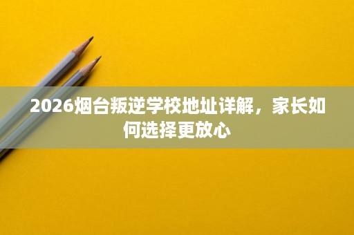 2026烟台叛逆学校地址详解,家长如何选择更放心 2026烟台叛逆学校地址详解,家长如何选择更放心