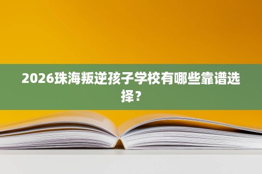 2026珠海叛逆孩子学校有哪些靠谱选择？