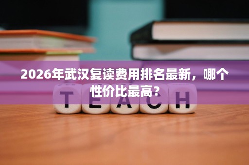 2026年武汉复读费用排名最新,哪个性价比最高? 2026年武汉复读费用排名最新,哪个性价比最高?