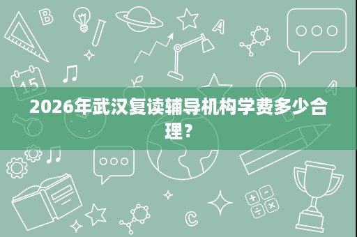 2026年武汉复读辅导机构学费多少合理? 2026年武汉复读辅导机构学费多少合理?